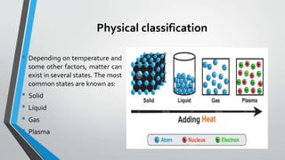 Physical classification
• Depending on temperature and
some other factors, matter can
exist in several states. The most
common states are known as:
• Solid
• Liquid
• Gas
• Plasma
 