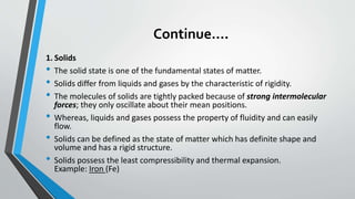 Continue….
1. Solids
• The solid state is one of the fundamental states of matter.
• Solids differ from liquids and gases by the characteristic of rigidity.
• The molecules of solids are tightly packed because of strong intermolecular
forces; they only oscillate about their mean positions.
• Whereas, liquids and gases possess the property of fluidity and can easily
flow.
• Solids can be defined as the state of matter which has definite shape and
volume and has a rigid structure.
• Solids possess the least compressibility and thermal expansion.
Example: Iron (Fe)
 