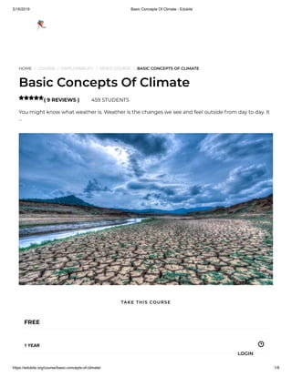 5/18/2019 Basic Concepts Of Climate - Edukite
https://edukite.org/course/basic-concepts-of-climate/ 1/8
HOME / COURSE / EMPLOYABILITY / VIDEO COURSE / BASIC CONCEPTS OF CLIMATE
Basic Concepts Of Climate
( 9 REVIEWS ) 459 STUDENTS
You might know what weather is. Weather is the changes we see and feel outside from day to day. It
…

FREE
1 YEAR
TAKE THIS COURSE
LOGIN
 