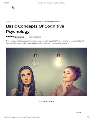 5/18/2019 Basic Concepts Of Cognitive Psychology - Edukite
https://edukite.org/course/basic-concepts-of-cognitive-psychology/ 1/9
HOME / COURSE / HUMANITIES / BASIC CONCEPTS OF COGNITIVE PSYCHOLOGY
Basic Concepts Of Cognitive
Psychology
( 9 REVIEWS ) 478 STUDENTS
This course emphasizes cognitive processes, sometimes called “higher mental processes.” Cognitive
psychology includes topics such as perception, attention, memory, language, …

TAKE THIS COURSE
LOGIN
 