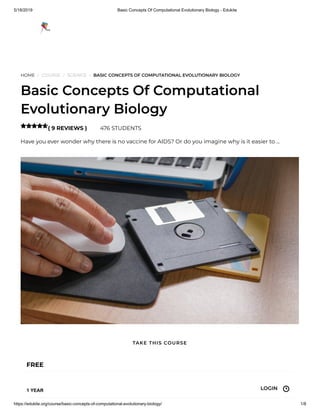 5/18/2019 Basic Concepts Of Computational Evolutionary Biology - Edukite
https://edukite.org/course/basic-concepts-of-computational-evolutionary-biology/ 1/8
HOME / COURSE / SCIENCE / BASIC CONCEPTS OF COMPUTATIONAL EVOLUTIONARY BIOLOGY
Basic Concepts Of Computational
Evolutionary Biology
( 9 REVIEWS ) 476 STUDENTS
Have you ever wonder why there is no vaccine for AIDS? Or do you imagine why is it easier to …

FREE
1 YEAR
TAKE THIS COURSE
LOGIN
 