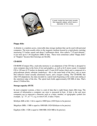 A peek inside the hard disk reveals
the magnetic plates, which have a
diameter of 3½ inches

Floppy disks
A diskette is a random access, removable data storage medium that can be used with personal
computers. The term usually refers to the magnetic medium housed in a rigid plastic cartridge
measuring 3.5 inches square and about 2 millimeters thick. Also called a "3.5-inch diskette,"
it can store up to 1.44 megabytes (MB) of data. These were sometimes called "floppy disks"
or "floppies" because their housings are flexible.
CD-ROM
CD-ROM (Compact Disc, read-only-memory) is an adaptation of the CD that is designed to
store computer data in the form of text and graphics, as well as hi-fi stereo sound. A standard
CD is 120 mm (4.75 inches) in diameter and 1.2 mm (0.05 inches) thick and is composed of a
polycarbonate plastic substrate (underlayer - this is the main body of the disc), one or more
thin reflective metal (usually aluminum) layers, and a lacquer coating. The CD-ROM, like
other CD adaptations, has data encoded in a spiral track beginning at the center and ending at
the outermost edge of the disc. The spiral track holds approximately 650 MB of data. That's
about 5.5 billion bits.
Storage capacity: BYTE
In most computer systems, a byte is a unit of data that is eight binary digits (Bit) long. The
amount of information a computer can store is measured in byte. A byte is the unit most
computers use to represent a character such as a letter, number, or typographic symbol (for
example, "g", "5", or "?"). e.g. to store CAT, it takes 3 bytes.
Kilobyte (KB or kb): 1 kb is equal to 1000 bytes (1024 bytes to be precise).
Megabyte (MB): 1 MB is equal to 1000 KB (1024 Kilobytes to be precise).
Gigabyte (GB): 1 GB is equal to 1000 MB (1024 MB to be precise).

13

 
