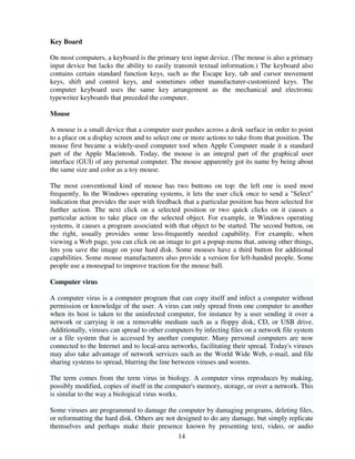 Key Board
On most computers, a keyboard is the primary text input device. (The mouse is also a primary
input device but lacks the ability to easily transmit textual information.) The keyboard also
contains certain standard function keys, such as the Escape key, tab and cursor movement
keys, shift and control keys, and sometimes other manufacturer-customized keys. The
computer keyboard uses the same key arrangement as the mechanical and electronic
typewriter keyboards that preceded the computer.
Mouse
A mouse is a small device that a computer user pushes across a desk surface in order to point
to a place on a display screen and to select one or more actions to take from that position. The
mouse first became a widely-used computer tool when Apple Computer made it a standard
part of the Apple Macintosh. Today, the mouse is an integral part of the graphical user
interface (GUI) of any personal computer. The mouse apparently got its name by being about
the same size and color as a toy mouse.
The most conventional kind of mouse has two buttons on top: the left one is used most
frequently. In the Windows operating systems, it lets the user click once to send a "Select"
indication that provides the user with feedback that a particular position has been selected for
further action. The next click on a selected position or two quick clicks on it causes a
particular action to take place on the selected object. For example, in Windows operating
systems, it causes a program associated with that object to be started. The second button, on
the right, usually provides some less-frequently needed capability. For example, when
viewing a Web page, you can click on an image to get a popup menu that, among other things,
lets you save the image on your hard disk. Some mouses have a third button for additional
capabilities. Some mouse manufacturers also provide a version for left-handed people. Some
people use a mousepad to improve traction for the mouse ball.
Computer virus
A computer virus is a computer program that can copy itself and infect a computer without
permission or knowledge of the user. A virus can only spread from one computer to another
when its host is taken to the uninfected computer, for instance by a user sending it over a
network or carrying it on a removable medium such as a floppy disk, CD, or USB drive.
Additionally, viruses can spread to other computers by infecting files on a network file system
or a file system that is accessed by another computer. Many personal computers are now
connected to the Internet and to local-area networks, facilitating their spread. Today's viruses
may also take advantage of network services such as the World Wide Web, e-mail, and file
sharing systems to spread, blurring the line between viruses and worms.
The term comes from the term virus in biology. A computer virus reproduces by making,
possibly modified, copies of itself in the computer's memory, storage, or over a network. This
is similar to the way a biological virus works.
Some viruses are programmed to damage the computer by damaging programs, deleting files,
or reformatting the hard disk. Others are not designed to do any damage, but simply replicate
themselves and perhaps make their presence known by presenting text, video, or audio
14

 