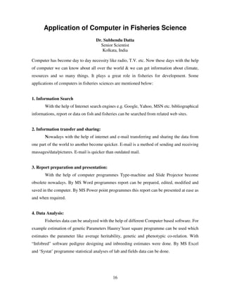 Application of Computer in Fisheries Science
Dr. Subhendu Datta
Senior Scientist
Kolkata, India
Computer has become day to day necessity like radio, T.V. etc. Now these days with the help
of computer we can know about all over the world & we can get information about climate,
resources and so many things. It plays a great role in fisheries for development. Some
applications of computers in fisheries sciences are mentioned below:

1. Information Search
With the help of Internet search engines e.g. Google, Yahoo, MSN etc. bibliographical
informations, report or data on fish and fisheries can be searched from related web sites.

2. Information transfer and sharing:
Nowadays with the help of internet and e-mail transferring and sharing the data from
one part of the world to another become quicker. E-mail is a method of sending and receiving
massages/data/pictures. E-mail is quicker than outdated mail.

3. Report preparation and presentation:
With the help of computer programmes Type-machine and Slide Projector become
obsolete nowadays. By MS Word programmes report can be prepared, edited, modified and
saved in the computer. By MS Power point programmes this report can be presented at ease as
and when required.

4. Data Analysis:
Fisheries data can be analyzed with the help of different Computer based software. For
example estimation of genetic Parameters Haurey’least square programme can be used which
estimates the parameter like average heritability, genetic and phenotypic co-relation. With
“Infobred” software pedigree designing and inbreeding estimates were done. By MS Excel
and ‘Systat’ programme statistical analyses of lab and fields data can be done.

16

 