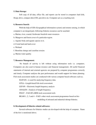 5. Data Storage:
Soft copy of all data, office file, and reports can be stored in computers hard disk,
floopy drive, compact disk (CD), pen drive etc. Computer acts as a teaching tool.

6. Resource Search:
With the help of GIS (Geographical information system) and remote sensing, in which
computer is an integral part, following fisheries resources can be searched:
a. Marine, river, coastal, freshwater brackish water resources
b. Mangrove and forest cover of a particular region.
c. Aquatic body and aquatic species in it.
d. Costal land and land cover
e. Wetland
f. Shoreline change and coastline erosion
g. Marine water quality

7. Resource Management:
No branch of activity is left without using information tools i.e. computers.
Computers are also used in human resource and financial management. All useful financial
statements of internal and external agencies are prepared by computer programmes correctly
and timely. Computer analyses the past performance and would support for future planning.
Fish stock assessment studies are conducted with various computer based softwares such as;
ELEFAN—is used for analyzing frequency data.
LFSA—Length-based fish stock assessment.
LEFAN – Electronic length frequency analysis
ANALEN—Analysis of length frequency.
FISAT – FAO-ICLARM stock assessment tools
BEAM 1, 2, 3 and 4 – FAO’s other stock assessment programmes based on biomodelling of artisanal and industrial shrimp fisheries.

8. Development of fisheries related softwares:
Several softwares for fisheries studies are developed with the help of computer. Name
of the few is mentioned above.
17

 