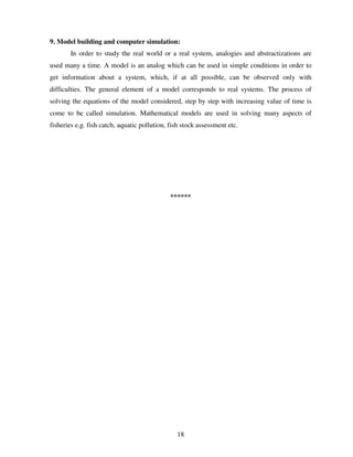 9. Model building and computer simulation:
In order to study the real world or a real system, analogies and abstractizations are
used many a time. A model is an analog which can be used in simple conditions in order to
get information about a system, which, if at all possible, can be observed only with
difficulties. The general element of a model corresponds to real systems. The process of
solving the equations of the model considered, step by step with increasing value of time is
come to be called simulation. Mathematical models are used in solving many aspects of
fisheries e.g. fish catch, aquatic pollution, fish stock assessment etc.

******

18

 