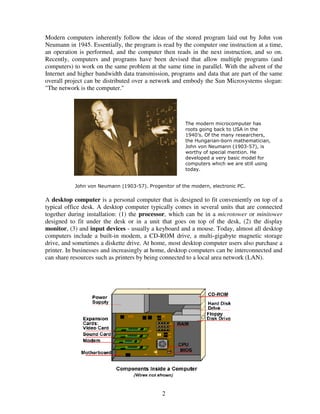 Modern computers inherently follow the ideas of the stored program laid out by John von
Neumann in 1945. Essentially, the program is read by the computer one instruction at a time,
an operation is performed, and the computer then reads in the next instruction, and so on.
Recently, computers and programs have been devised that allow multiple programs (and
computers) to work on the same problem at the same time in parallel. With the advent of the
Internet and higher bandwidth data transmission, programs and data that are part of the same
overall project can be distributed over a network and embody the Sun Microsystems slogan:
"The network is the computer."

The modern microcomputer has
roots going back to USA in the
1940’s. Of the many researchers,
the Hungarian-born mathematician,
John von Neumann (1903-57), is
worthy of special mention. He
developed a very basic model for
computers which we are still using
today.

John von Neumann (1903-57). Progenitor of the modern, electronic PC.

A desktop computer is a personal computer that is designed to fit conveniently on top of a
typical office desk. A desktop computer typically comes in several units that are connected
together during installation: (1) the processor, which can be in a microtower or minitower
designed to fit under the desk or in a unit that goes on top of the desk, (2) the display
monitor, (3) and input devices - usually a keyboard and a mouse. Today, almost all desktop
computers include a built-in modem, a CD-ROM drive, a multi-gigabyte magnetic storage
drive, and sometimes a diskette drive. At home, most desktop computer users also purchase a
printer. In businesses and increasingly at home, desktop computers can be interconnected and
can share resources such as printers by being connected to a local area network (LAN).

2

 
