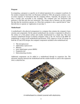 Program
In computing, a program is a specific set of ordered operations for a computer to perform. In
the modern computer that John von Neumann outlined in 1945, the program contains a oneat-a-time sequence of instructions that the computer follows. Typically, the program is put
into a storage area accessible to the computer. The computer gets one instruction and
performs it and then gets the next instruction. The storage area or memory can also contain
the data that the instruction operates on. (Note that a program is also a special kind of "data"
that tells how to operate on "application or user data.").
Motherboard
A motherboard is the physical arrangement in a computer that contains the computer's basic
circuitry and components. On the typical motherboard, the circuitry is imprinted or affixed to
the surface of a firm planar surface and usually manufactured in a single step. The most
common motherboard design in desktop computers today is the AT, based on the IBM AT
motherboard. A more recent motherboard specification, ATX, improves on the AT design. In
both the AT and ATX designs, the computer components included in the motherboard are:
•
•
•
•
•
•

The microprocessor
(Optionally) coprocessors
Memory
basic input/output system (BIOS)
Expansion slot
Interconnecting circuitry

Additional components can be added to a motherboard through its expansion slot. The
electronic interface between the motherboard and the smaller boards or cards in the expansion
slots is called the bus.

A motherboard is a board covered with electronics.

4

 