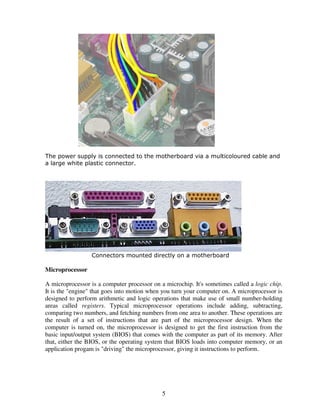 The power supply is connected to the motherboard via a multicoloured cable and
a large white plastic connector.

Connectors mounted directly on a motherboard

Microprocessor
A microprocessor is a computer processor on a microchip. It's sometimes called a logic chip.
It is the "engine" that goes into motion when you turn your computer on. A microprocessor is
designed to perform arithmetic and logic operations that make use of small number-holding
areas called registers. Typical microprocessor operations include adding, subtracting,
comparing two numbers, and fetching numbers from one area to another. These operations are
the result of a set of instructions that are part of the microprocessor design. When the
computer is turned on, the microprocessor is designed to get the first instruction from the
basic input/output system (BIOS) that comes with the computer as part of its memory. After
that, either the BIOS, or the operating system that BIOS loads into computer memory, or an
application progam is "driving" the microprocessor, giving it instructions to perform.

5

 