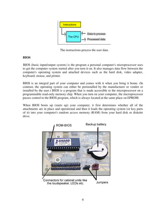 The instructions process the user data.
BIOS
BIOS (basic input/output system) is the program a personal computer's microprocessor uses
to get the computer system started after you turn it on. It also manages data flow between the
computer's operating system and attached devices such as the hard disk, video adapter,
keyboard, mouse, and printer.
BIOS is an integral part of your computer and comes with it when you bring it home. (In
contrast, the operating system can either be preinstalled by the manufacturer or vendor or
installed by the user.) BIOS is a program that is made accessible to the microprocessor on a
programmable read-only memory chip. When you turn on your computer, the microprocessor
passes control to the BIOS program, which is always located at the same place on EPROM.
When BIOS boots up (starts up) your computer, it first determines whether all of the
attachments are in place and operational and then it loads the operating system (or key parts
of it) into your computer's random access memory (RAM) from your hard disk or diskette
drive.

6

 