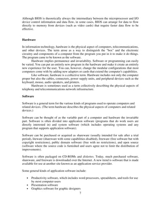 Although BIOS is theoretically always the intermediary between the microprocessor and I/O
device control information and data flow, in some cases, BIOS can arrange for data to flow
directly to memory from devices (such as video cards) that require faster data flow to be
effective.

Hardware
In information technology, hardware is the physical aspect of computers, telecommunications,
and other devices. The term arose as a way to distinguish the "box" and the electronic
circuitry and components of a computer from the program you put in it to make it do things.
The program came to be known as the software.
Hardware implies permanence and invariability. Software or programming can easily
be varied. You can put an entirely new program in the hardware and make it create an entirely
new experience for the user. You can, however, change the modular configurations that most
computers come with by adding new adapters or cards that extend the computer's capabilities.
Like software, hardware is a collective term. Hardware includes not only the computer
proper but also the cables, connectors, power supply units, and peripheral devices such as the
keyboard, mouse, audio speakers, and printers.
Hardware is sometimes used as a term collectively describing the physical aspects of
telephony and telecommunications network infrastructure.
Software
Software is a general term for the various kinds of programs used to operate computers and
related devices. (The term hardware describes the physical aspects of computers and related
devices.)
Software can be thought of as the variable part of a computer and hardware the invariable
part. Software is often divided into application software (programs that do work users are
directly interested in) and system software (which includes operating systems and any
program that supports application software).
Software can be purchased or acquired as shareware (usually intended for sale after a trial
period), liteware (shareware with some capabilities disabled), freeware (free software but with
copyright restrictions), public domain software (free with no restrictions), and open source
(software where the source code is furnished and users agree not to limit the distribution of
improvements).
Software is often packaged on CD-ROMs and diskettes. Today, much purchased software,
shareware, and freeware is downloaded over the Internet. A new trend is software that is made
available for use at another site known as an application service provider.
Some general kinds of application software include:
•
•
•

Productivity software, which includes word processors, spreadsheets, and tools for use
by most computer users
Presentation software
Graphics software for graphic designers
7

 