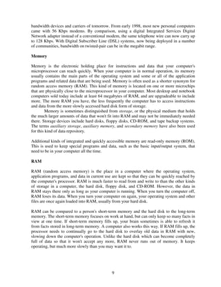 bandwidth devices and carriers of tomorrow. From early 1998, most new personal computers
came with 56 Kbps modems. By comparison, using a digital Integrated Services Digital
Network adapter instead of a conventional modem, the same telephone wire can now carry up
to 128 Kbps. With Digital Subscriber Line (DSL) systems, now being deployed in a number
of communities, bandwidth on twisted-pair can be in the megabit range.
Memory
Memory is the electronic holding place for instructions and data that your computer's
microprocessor can reach quickly. When your computer is in normal operation, its memory
usually contains the main parts of the operating system and some or all of the application
programs and related data that are being used. Memory is often used as a shorter synonym for
random access memory (RAM). This kind of memory is located on one or more microchips
that are physically close to the microprocessor in your computer. Most desktop and notebook
computers sold today include at least 64 megabytes of RAM, and are upgradeable to include
more. The more RAM you have, the less frequently the computer has to access instructions
and data from the more slowly accessed hard disk form of storage.
Memory is sometimes distinguished from storage, or the physical medium that holds
the much larger amounts of data that won't fit into RAM and may not be immediately needed
there. Storage devices include hard disks, floppy disks, CD-ROM, and tape backup systems.
The terms auxiliary storage, auxiliary memory, and secondary memory have also been used
for this kind of data repository.
Additional kinds of integrated and quickly accessible memory are read-only memory (ROM),
This is used to keep special programs and data, such as the basic input/output system, that
need to be in your computer all the time.
RAM
RAM (random access memory) is the place in a computer where the operating system,
application programs, and data in current use are kept so that they can be quickly reached by
the computer's processor. RAM is much faster to read from and write to than the other kinds
of storage in a computer, the hard disk, floppy disk, and CD-ROM. However, the data in
RAM stays there only as long as your computer is running. When you turn the computer off,
RAM loses its data. When you turn your computer on again, your operating system and other
files are once again loaded into RAM, usually from your hard disk.
RAM can be compared to a person's short-term memory and the hard disk to the long-term
memory. The short-term memory focuses on work at hand, but can only keep so many facts in
view at one time. If short-term memory fills up, your brain sometimes is able to refresh it
from facts stored in long-term memory. A computer also works this way. If RAM fills up, the
processor needs to continually go to the hard disk to overlay old data in RAM with new,
slowing down the computer's operation. Unlike the hard disk which can become completely
full of data so that it won't accept any more, RAM never runs out of memory. It keeps
operating, but much more slowly than you may want it to.

9

 