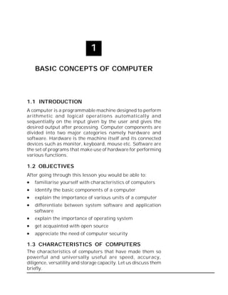 Basic Concepts of Computer :: 1

1
BASIC CONCEPTS OF COMPUTER

1.1 INTRODUCTION
A computer is a programmable machine designed to perform
arithmetic and logical operations automatically and
sequentially on the input given by the user and gives the
desired output after processing. Computer components are
divided into two major categories namely hardware and
software. Hardware is the machine itself and its connected
devices such as monitor, keyboard, mouse etc. Software are
the set of programs that make use of hardware for performing
various functions.

1.2 OBJECTIVES
After going through this lesson you would be able to:









familiarise yourself with characteristics of computers
identify the basic components of a computer
explain the importance of various units of a computer
differentiate between system software and application
software
explain the importance of operating system
get acquainted with open source
appreciate the need of computer security

1.3 CHARACTERISTICS OF COMPUTERS
The characteristics of computers that have made them so
powerful and universally useful are speed, accuracy,
diligence, versatility and storage capacity. Let us discuss them
briefly.

 
