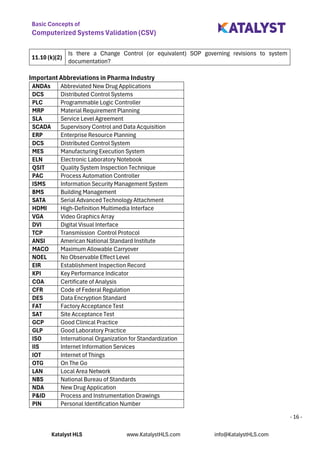 Basic Concepts of
Computerized Systems Validation (CSV)
Katalyst HLS www.KatalystHLS.com info@KatalystHLS.com
- 16 -
11.10 (k)(2)
Is there a Change Control (or equivalent) SOP governing revisions to system
documentation?
Important Abbreviations in Pharma Industry
ANDAs Abbreviated New Drug Applications
DCS Distributed Control Systems
PLC Programmable Logic Controller
MRP Material Requirement Planning
SLA Service Level Agreement
SCADA Supervisory Control and Data Acquisition
ERP Enterprise Resource Planning
DCS Distributed Control System
MES Manufacturing Execution System
ELN Electronic Laboratory Notebook
QSIT Quality System Inspection Technique
PAC Process Automation Controller
ISMS Information Security Management System
BMS Building Management
SATA Serial Advanced Technology Attachment
HDMI High-Definition Multimedia Interface
VGA Video Graphics Array
DVI Digital Visual Interface
TCP Transmission Control Protocol
ANSI American National Standard Institute
MACO Maximum Allowable Carryover
NOEL No Observable Effect Level
EIR Establishment Inspection Record
KPI Key Performance Indicator
COA Certificate of Analysis
CFR Code of Federal Regulation
DES Data Encryption Standard
FAT Factory Acceptance Test
SAT Site Acceptance Test
GCP Good Clinical Practice
GLP Good Laboratory Practice
ISO International Organization for Standardization
IIS Internet Information Services
IOT Internet of Things
OTG On The Go
LAN Local Area Network
NBS National Bureau of Standards
NDA New Drug Application
P&ID Process and Instrumentation Drawings
PIN Personal Identification Number
 