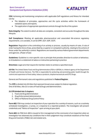 Basic Concepts of
Computerized Systems Validation (CSV)
Katalyst HLS www.KatalystHLS.com info@KatalystHLS.com
- 3 -
CSV: Achieving and maintaining compliance with applicable GxP regulations and fitness for intended
use by:
• The Adoption of principles, approaches and life cycle activities within the framework of
validation plans and reports.
• The application of appropriate operational controls through the life of the system
Data Integrity: The extent to which all data are complete, consistent and accurate throughout the data
lifecycle.
GxP Compliance: Meeting all applicable pharmaceutical and associated life-science regulatory
requirements. (x is variable, it can be GMP, GLP, GDP, GCP)
Regulation: Regulation is the controlling of an activity or process, usually by means of rules. A rule of
order having the force of law, prescribed by a superior or competent authority, relating to the actions of
those under the authority's control. Regulations are issued by various federal government departments
and agencies. (Power of law)
Guidelines: Guideline is a non-specific rule or principle that provides direction to action or behaviour,
or A Guideline is a statement of advice or instruction pertaining to practice
Directives: Legal acts that require EU member states to achieve a specified result.
US FDA: The United States Food and Drug Administration (FDA or USFDA) is a federal agency of the Department
of Health and Human Services. The FDA is responsible for protecting and promoting public health through the
control and supervision of food safety, tobacco products, biopharmaceuticals and OTC Drugs.
General and Permanent rules and regulations published in Federal Register.
The CFR is divided into 50 titles that represent broad areas subject to federal regulation.
One of 50 titles, title 21 is rules of Food & Drugs and Administration.
21 CFR divided into 3 chapters:
1. Food and Drug Administration
2. Drug Enforcement Administration
3. Office of National Drug Control Policy
Form 482: FDA may conduct an inspection of your operation for a variety of reasons, such as a routinely
scheduled investigation, a survey, or a response to a reported problem. The investigator will present
credentials and “Notice of Inspection” upon arriving at your plant.
Form 483: An FDA form 483 is issued to firm management at the conclusion of an inspection when an
investigator has observed any conditions that in their judgement may constitute violations of the Food
Drug and Cosmetic (FD&C) Act and related acts.
 