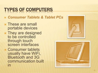 TYPES OF COMPUTERS
 These are small
portable devices
 They are designed
to be controlled
through touch
screen interfaces
 Consumer tablets
usually have WiFi,
Bluetooth and 3G
communication built
in
16
 Consumer Tablets & Tablet PCs
 