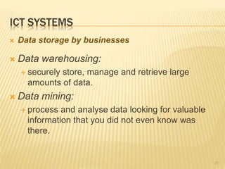 ICT SYSTEMS
 Data warehousing:
 securely store, manage and retrieve large
amounts of data.
 Data mining:
 process and analyse data looking for valuable
information that you did not even know was
there.
21
 Data storage by businesses
 