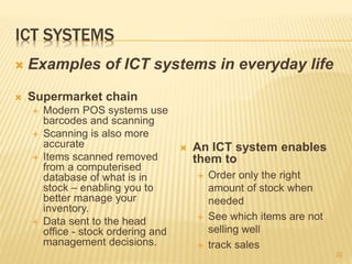 ICT SYSTEMS
 Supermarket chain
 Modern POS systems use
barcodes and scanning
 Scanning is also more
accurate
 Items scanned removed
from a computerised
database of what is in
stock – enabling you to
better manage your
inventory.
 Data sent to the head
office - stock ordering and
management decisions.
22
 Examples of ICT systems in everyday life
 An ICT system enables
them to
 Order only the right
amount of stock when
needed
 See which items are not
selling well
 track sales
 