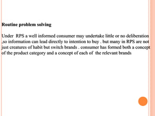 Routine problem solving
Under RPS a well informed consumer may undertake little or no deliberation
,so information can lead directly to intention to buy . but many in RPS are not
just creatures of habit but switch brands . consumer has formed both a concept
of the product category and a concept of each of the relevant brands
 