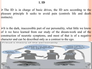 1. ID
 The ID is in charge of basic drives, the ID acts according to the
pleasure principle It seeks to avoid pain (controls life and death
instincts).
It is the dark, inaccessible part of our personality, what little we know
of it we have learned from our study of the dream-work and of the
construction of neurotic symptoms, and most of that is of a negative
character and can be described only as a contrast to the ego.
 
