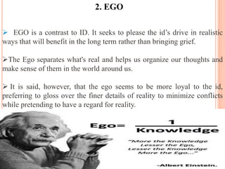  EGO is a contrast to ID. It seeks to please the id’s drive in realistic
ways that will benefit in the long term rather than bringing grief.
The Ego separates what's real and helps us organize our thoughts and
make sense of them in the world around us.
 It is said, however, that the ego seems to be more loyal to the id,
preferring to gloss over the finer details of reality to minimize conflicts
while pretending to have a regard for reality.
2. EGO
 