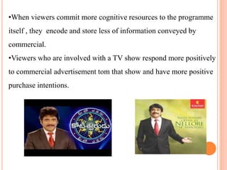 •When viewers commit more cognitive resources to the programme
itself , they encode and store less of information conveyed by
commercial.
•Viewers who are involved with a TV show respond more positively
to commercial advertisement tom that show and have more positive
purchase intentions.
 