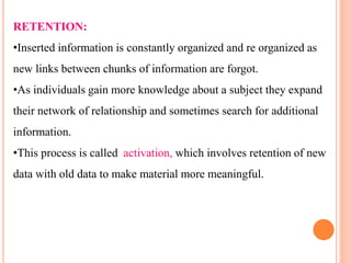 RETENTION:
•Inserted information is constantly organized and re organized as
new links between chunks of information are forgot.
•As individuals gain more knowledge about a subject they expand
their network of relationship and sometimes search for additional
information.
•This process is called activation, which involves retention of new
data with old data to make material more meaningful.
 