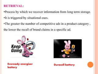 RETRIEVAL:
•Process by which we recover information from long term storage.
•It is triggered by situational cues.
•The greater the number of competitive ads in a product category ,
the lower the recall of brand claims in a specific ad.
Eveready energiser
battery
Duracell battery
 