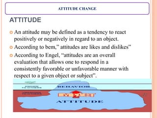 ATTITUDE
 An attitude may be defined as a tendency to react
positively or negatively in regard to an object.
 According to bem,” attitudes are likes and dislikes”
 According to Engel, “attitudes are an overall
evaluation that allows one to respond in a
consistently favorable or unfavorable manner with
respect to a given object or subject”.
ATTITUDE CHANGE
 