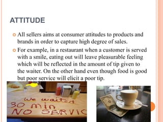 ATTITUDE
 All sellers aims at consumer attitudes to products and
brands in order to capture high degree of sales.
 For example, in a restaurant when a customer is served
with a smile, eating out will leave pleasurable feeling
which will be reflected in the amount of tip given to
the waiter. On the other hand even though food is good
but poor service will elicit a poor tip.
 
