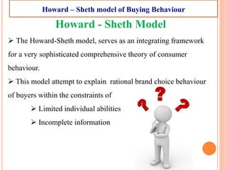 Howard - Sheth Model
 The Howard-Sheth model, serves as an integrating framework
for a very sophisticated comprehensive theory of consumer
behaviour.
 This model attempt to explain rational brand choice behaviour
of buyers within the constraints of
 Limited individual abilities
 Incomplete information
Howard – Sheth model of Buying Behaviour
 