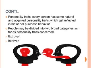 CONTI..
 Personality traits: every person has some natural
and acquired personality traits, which get reflected
in his or her purchase behavior.
 People may be divided into two broad categories as
far as personality traits concerned
 Extrovert
 Introvert
 