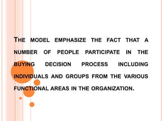 THE MODEL EMPHASIZE THE FACT THAT A
NUMBER OF PEOPLE PARTICIPATE IN THE
BUYING DECISION PROCESS INCLUDING
INDIVIDUALS AND GROUPS FROM THE VARIOUS
FUNCTIONAL AREAS IN THE ORGANIZATION.
 