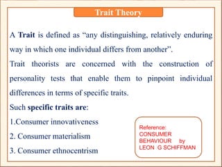 A Trait is defined as “any distinguishing, relatively enduring
way in which one individual differs from another”.
Trait theorists are concerned with the construction of
personality tests that enable them to pinpoint individual
differences in terms of specific traits.
Such specific traits are:
1.Consumer innovativeness
2. Consumer materialism
3. Consumer ethnocentrism
Trait Theory
Reference:
CONSUMER
BEHAVIOUR by
LEON G SCHIFFMAN
 