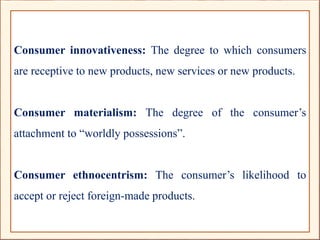 Consumer innovativeness: The degree to which consumers
are receptive to new products, new services or new products.
Consumer materialism: The degree of the consumer’s
attachment to “worldly possessions”.
Consumer ethnocentrism: The consumer’s likelihood to
accept or reject foreign-made products.
 