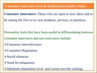 Consumer innovators: Those who are open to new ideas and to
be among the first to try new products, services, or practices.
Personality traits that have been useful in differentiating between
consumer innovators and non-innovators include:
Consumer innovativeness
Consumer Dogmatism
Social character
Need for uniqueness
Optimum stimulation level and variety-novelty seeking.
Consumer innovativeness & Related personality traits:
 
