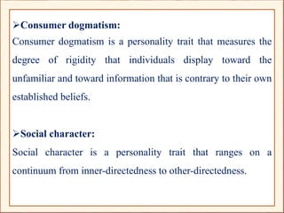 Consumer dogmatism:
Consumer dogmatism is a personality trait that measures the
degree of rigidity that individuals display toward the
unfamiliar and toward information that is contrary to their own
established beliefs.
Social character:
Social character is a personality trait that ranges on a
continuum from inner-directedness to other-directedness.
 