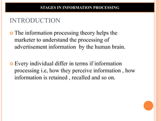 INTRODUCTION
 The information processing theory helps the
marketer to understand the processing of
advertisement information by the human brain.
 Every individual differ in terms if information
processing i.e, how they perceive information , how
information is retained , recalled and so on.
STAGES IN INFORMATION PROCESSING
 