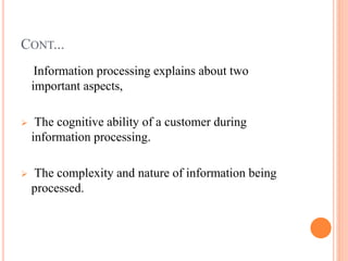 CONT...
Information processing explains about two
important aspects,
 The cognitive ability of a customer during
information processing.
 The complexity and nature of information being
processed.
 