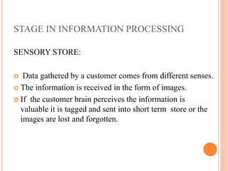 STAGE IN INFORMATION PROCESSING
SENSORY STORE:
 Data gathered by a customer comes from different senses.
 The information is received in the form of images.
 If the customer brain perceives the information is
valuable it is tagged and sent into short term store or the
images are lost and forgotten.
 