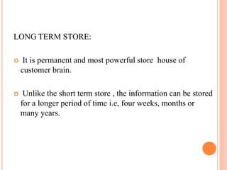 LONG TERM STORE:
 It is permanent and most powerful store house of
customer brain.
 Unlike the short term store , the information can be stored
for a longer period of time i.e, four weeks, months or
many years.
 