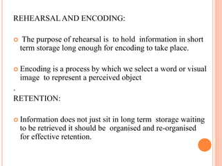 REHEARSALAND ENCODING:
 The purpose of rehearsal is to hold information in short
term storage long enough for encoding to take place.
 Encoding is a process by which we select a word or visual
image to represent a perceived object
.
RETENTION:
 Information does not just sit in long term storage waiting
to be retrieved it should be organised and re-organised
for effective retention.
 