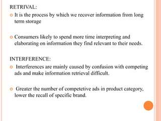 RETRIVAL:
 It is the process by which we recover information from long
term storage
 Consumers likely to spend more time interpreting and
elaborating on information they find relevant to their needs.
INTERFERENCE:
 Interferences are mainly caused by confusion with competing
ads and make information retrieval difficult.
 Greater the number of competetive ads in product category,
lower the recall of specific brand.
 