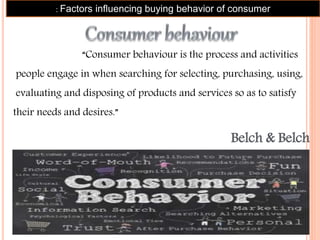 “Consumer behaviour is the process and activities
people engage in when searching for selecting, purchasing, using,
evaluating and disposing of products and services so as to satisfy
their needs and desires.”
Belch & Belch
: Factors influencing buying behavior of consumer
 