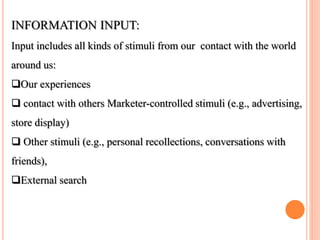 INFORMATION INPUT:
Input includes all kinds of stimuli from our contact with the world
around us:
Our experiences
 contact with others Marketer-controlled stimuli (e.g., advertising,
store display)
 Other stimuli (e.g., personal recollections, conversations with
friends),
External search
 