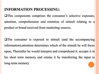 INFORMATION PROCESSING:
This components comprises the consumer’s selective exposure,
attention, comprehension and retention of stimuli relating to a
product or brand received from marketing sources.
The consumer is exposed to stimuli (and the accompanying
information);attention determines which of the stimuli he will focus
upon; Thereafter he would interpret and comprehend it, accepts it in
his short term memory and retains it by transferring the input to
long-term memory
 