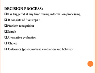 DECISION PROCESS:
It is triggered at any time during information processing
 It consists of five steps :
Problem recognition
Search
Alternative evaluation
 Choice
 Outcomes (post-purchase evaluation and behavior
 