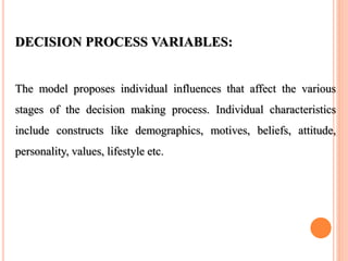 DECISION PROCESS VARIABLES:
The model proposes individual influences that affect the various
stages of the decision making process. Individual characteristics
include constructs like demographics, motives, beliefs, attitude,
personality, values, lifestyle etc.
 