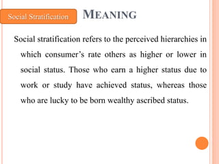 MEANING
Social stratification refers to the perceived hierarchies in
which consumer’s rate others as higher or lower in
social status. Those who earn a higher status due to
work or study have achieved status, whereas those
who are lucky to be born wealthy ascribed status.
Social Stratification
 