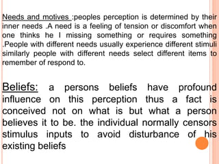 Needs and motives :peoples perception is determined by their
inner needs .A need is a feeling of tension or discomfort when
one thinks he I missing something or requires something
.People with different needs usually experience different stimuli
similarly people with different needs select different items to
remember of respond to.
Beliefs: a persons beliefs have profound
influence on this perception thus a fact is
conceived not on what is but what a person
believes it to be. the individual normally censors
stimulus inputs to avoid disturbance of his
existing beliefs
 